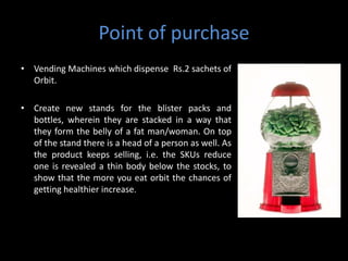 Point of purchase
• Vending Machines which dispense Rs.2 sachets of
  Orbit.

• Create new stands for the blister packs and
  bottles, wherein they are stacked in a way that
  they form the belly of a fat man/woman. On top
  of the stand there is a head of a person as well. As
  the product keeps selling, i.e. the SKUs reduce
  one is revealed a thin body below the stocks, to
  show that the more you eat orbit the chances of
  getting healthier increase.
 