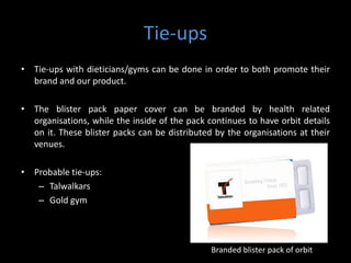 Tie-ups
• Tie-ups with dieticians/gyms can be done in order to both promote their
  brand and our product.

• The blister pack paper cover can be branded by health related
  organisations, while the inside of the pack continues to have orbit details
  on it. These blister packs can be distributed by the organisations at their
  venues.

• Probable tie-ups:
   – Talwalkars
   – Gold gym




                                               Branded blister pack of orbit
 