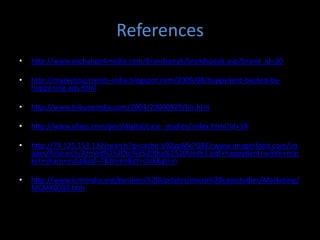 References
•   http://www.exchange4media.com/Brandspeak/brandspeak.asp?brand_id=30

•   http://marketing-trends-india.blogspot.com/2009/08/happydent-backed-by-
    happening-ads.html

•   http://www.tribuneindia.com/2004/20040929/biz.htm

•   http://www.afaqs.com/perl/digital/case_studies/index.html?id=39

•   http://74.125.153.132/search?q=cache:V92ypMx7QREJ:www.imagesfood.com/im
    ages/Research/Armed%2520to%2520the%2520teeth1.pdf+happydent+white+mar
    ket+share+india&cd=7&hl=en&ct=clnk&gl=in

•   http://www.icmrindia.org/business%20Updates/micro%20casestudies/Marketing/
    MCMK0030.htm
 