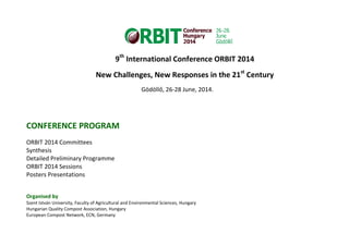 9th
International Conference ORBIT 2014
New Challenges, New Responses in the 21st
Century
Gödöllő, 26-28 June, 2014.
CONFERENCE PROGRAM
ORBIT 2014 Committees
Synthesis
Detailed Preliminary Programme
ORBIT 2014 Sessions
Posters Presentations
Organised by
Szent István University, Faculty of Agricultural and Environmental Sciences, Hungary
Hungarian Quality Compost Association, Hungary
European Compost Network, ECN, Germany
 