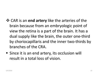  CAR is an end artery like the arteries of the
brain because from an embryologic point of
view the retina is a part of the brain. It has a
dual supply like the brain, the outer one-third
by choriocapillaris and the inner two-thirds by
branches of the CRA.
 Since it is an end artery, its occlusion will
result in a total loss of vision.
5/4/2020 23
 