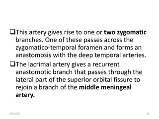 This artery gives rise to one or two zygomatic
branches. One of these passes across the
zygomatico-temporal foramen and forms an
anastomosis with the deep temporal arteries.
The lacrimal artery gives a recurrent
anastomotic branch that passes through the
lateral part of the superior orbital fissure to
rejoin a branch of the middle meningeal
artery.
5/4/2020 26
 