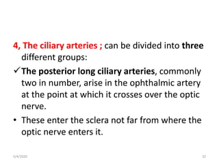 4, The ciliary arteries ; can be divided into three
different groups:
The posterior long ciliary arteries, commonly
two in number, arise in the ophthalmic artery
at the point at which it crosses over the optic
nerve.
• These enter the sclera not far from where the
optic nerve enters it.
5/4/2020 32
 