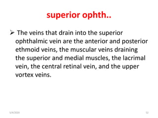 superior ophth..
 The veins that drain into the superior
ophthalmic vein are the anterior and posterior
ethmoid veins, the muscular veins draining
the superior and medial muscles, the lacrimal
vein, the central retinal vein, and the upper
vortex veins.
5/4/2020 52
 