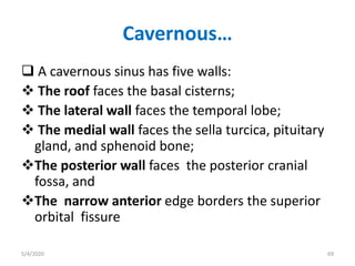 Cavernous…
 A cavernous sinus has five walls:
 The roof faces the basal cisterns;
 The lateral wall faces the temporal lobe;
 The medial wall faces the sella turcica, pituitary
gland, and sphenoid bone;
The posterior wall faces the posterior cranial
fossa, and
The narrow anterior edge borders the superior
orbital fissure
5/4/2020 69
 