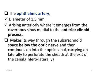  The ophthalmic artery,
 Diameter of 1.5 mm,
 Arising anteriorly where it emerges from the
cavernous sinus medial to the anterior clinoid
process.
 Makes its way through the subarachnoid
space below the optic nerve and then
continues on into the optic canal, carrying on
laterally to perforate the sheath at the exit of
the canal.(Infero-laterally)
5/4/2020 7
 