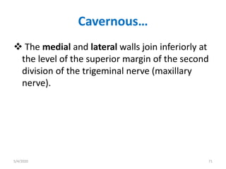 Cavernous…
 The medial and lateral walls join inferiorly at
the level of the superior margin of the second
division of the trigeminal nerve (maxillary
nerve).
5/4/2020 71
 
