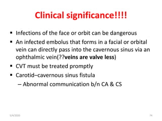 Clinical significance!!!!
 Infections of the face or orbit can be dangerous
 An infected embolus that forms in a facial or orbital
vein can directly pass into the cavernous sinus via an
ophthalmic vein(??veins are valve less)
 CVT must be treated promptly
 Carotid–cavernous sinus fistula
– Abnormal communication b/n CA & CS
5/4/2020 74
 