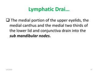 Lymphatic Drai…
 The medial portion of the upper eyelids, the
medial canthus and the medial two thirds of
the lower lid and conjunctiva drain into the
sub mandibular nodes.
5/4/2020 77
 