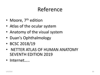 Reference
• Moore, 7th edition
• Atlas of the ocular system
• Anatomy of the visual system
• Duan's Ophthalmology
• BCSC 2018/19
• NETTER ATLAS OF HUMAN ANATOMY
SEVENTH EDITION 2019
• Internet…..
5/4/2020 80
 