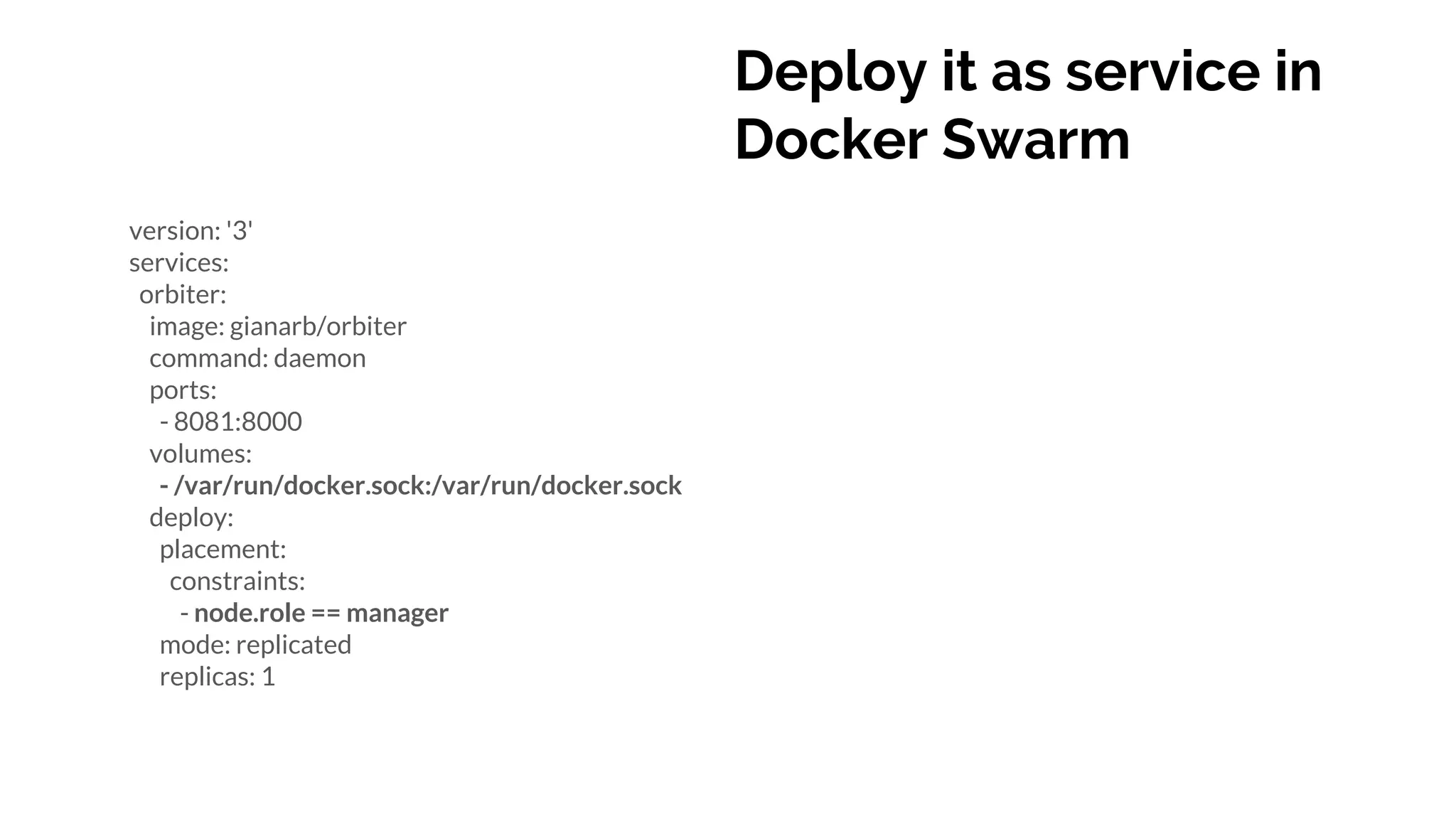 Deploy it as service in
Docker Swarm
version: '3'
services:
orbiter:
image: gianarb/orbiter
command: daemon
ports:
- 8081:8000
volumes:
- /var/run/docker.sock:/var/run/docker.sock
deploy:
placement:
constraints:
- node.role == manager
mode: replicated
replicas: 1
 