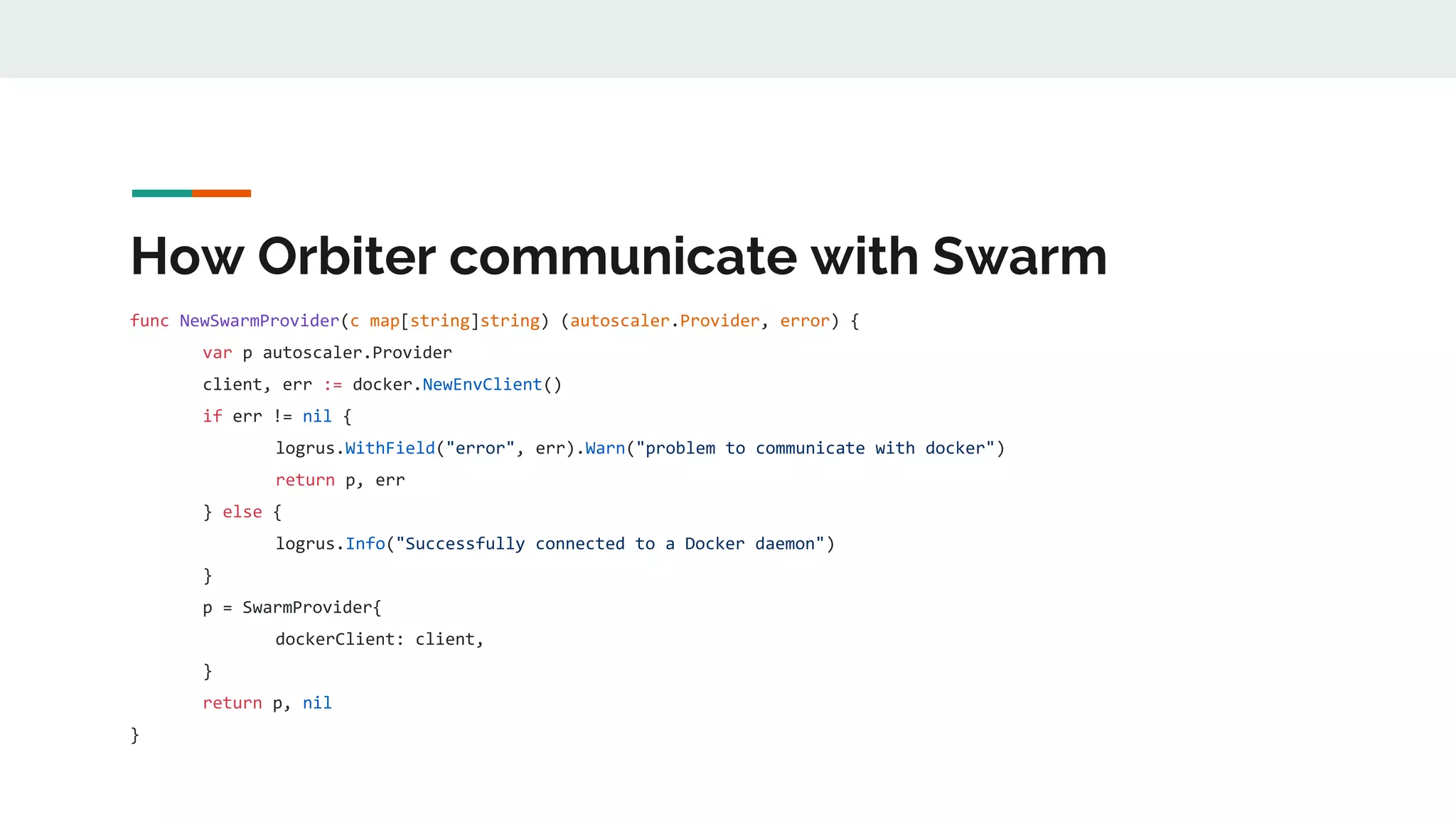 How Orbiter communicate with Swarm
func NewSwarmProvider(c map[string]string) (autoscaler.Provider, error) {
var p autoscaler.Provider
client, err := docker.NewEnvClient()
if err != nil {
logrus.WithField("error", err).Warn("problem to communicate with docker")
return p, err
} else {
logrus.Info("Successfully connected to a Docker daemon")
}
p = SwarmProvider{
dockerClient: client,
}
return p, nil
}
 