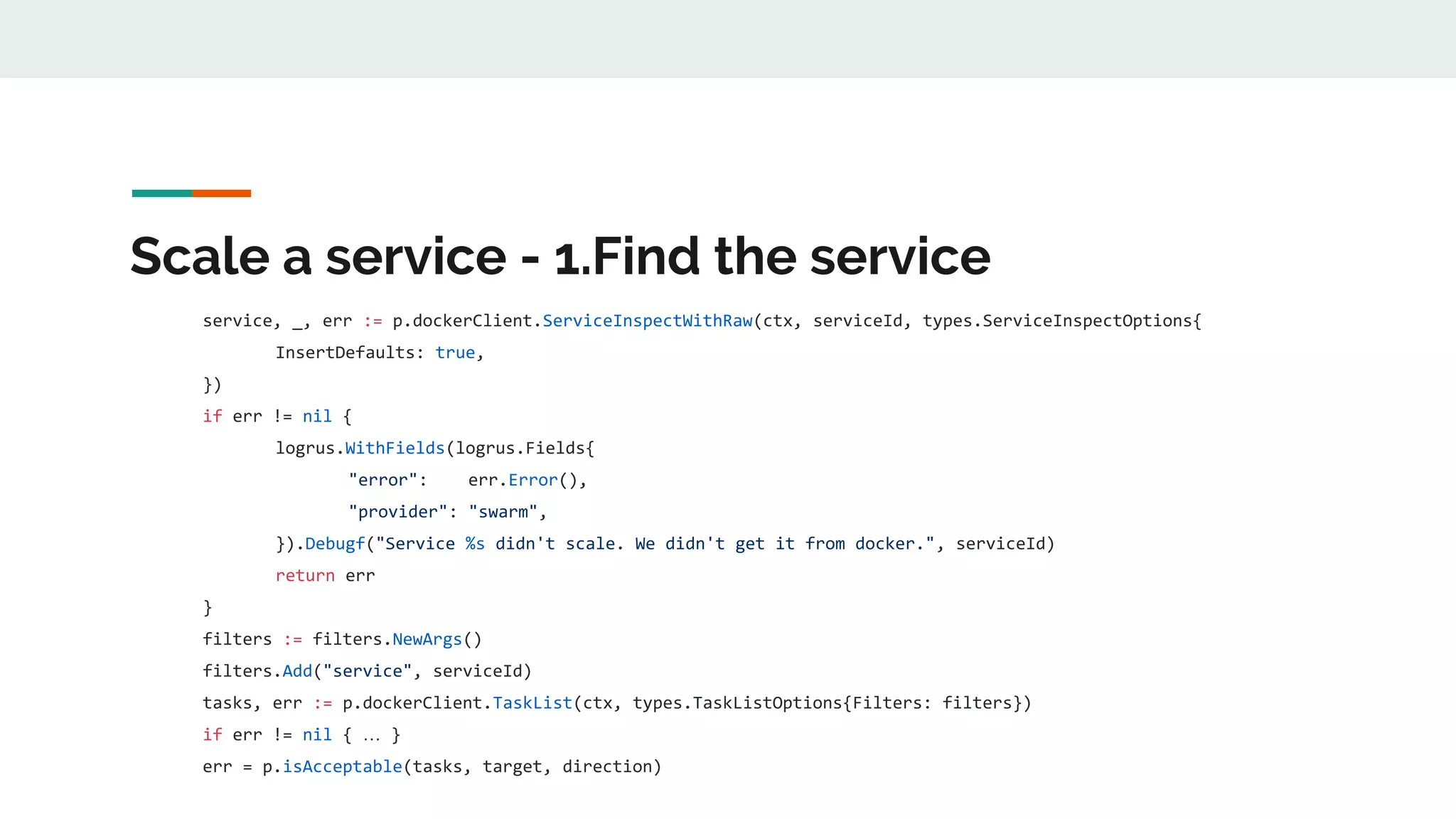 Scale a service - 1.Find the service
service, _, err := p.dockerClient.ServiceInspectWithRaw(ctx, serviceId, types.ServiceInspectOptions{
InsertDefaults: true,
})
if err != nil {
logrus.WithFields(logrus.Fields{
"error": err.Error(),
"provider": "swarm",
}).Debugf("Service %s didn't scale. We didn't get it from docker.", serviceId)
return err
}
filters := filters.NewArgs()
filters.Add("service", serviceId)
tasks, err := p.dockerClient.TaskList(ctx, types.TaskListOptions{Filters: filters})
if err != nil { … }
err = p.isAcceptable(tasks, target, direction)
 