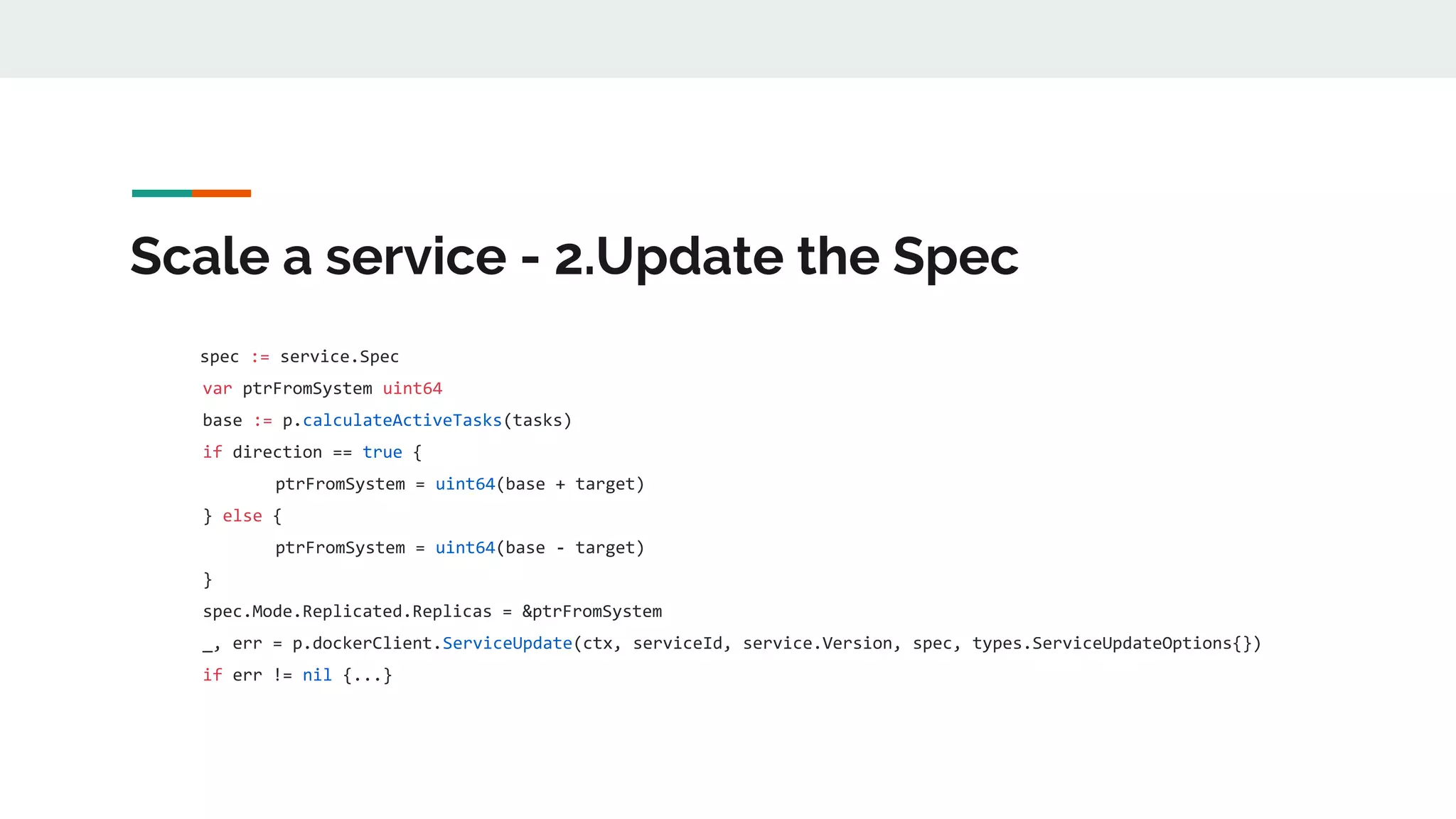 Scale a service - 2.Update the Spec
spec := service.Spec
var ptrFromSystem uint64
base := p.calculateActiveTasks(tasks)
if direction == true {
ptrFromSystem = uint64(base + target)
} else {
ptrFromSystem = uint64(base - target)
}
spec.Mode.Replicated.Replicas = &ptrFromSystem
_, err = p.dockerClient.ServiceUpdate(ctx, serviceId, service.Version, spec, types.ServiceUpdateOptions{})
if err != nil {...}
 