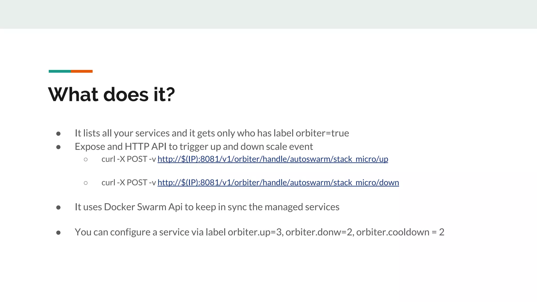 What does it?
● It lists all your services and it gets only who has label orbiter=true
● Expose and HTTP API to trigger up and down scale event
○ curl -X POST -v http://$(IP):8081/v1/orbiter/handle/autoswarm/stack_micro/up
○ curl -X POST -v http://$(IP):8081/v1/orbiter/handle/autoswarm/stack_micro/down
● It uses Docker Swarm Api to keep in sync the managed services
● You can configure a service via label orbiter.up=3, orbiter.donw=2, orbiter.cooldown = 2
 