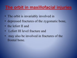 The orbit in maxillofacial injuries
• The orbit is invariably involved in
• depressed fractures of the zygomatic bone,
• the lefort II and
• Lefort III level fracture and
• may also be involved in fractures of the
frontal bone.
 