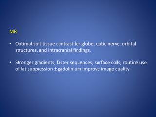 MR
• Optimal soft tissue contrast for globe, optic nerve, orbital
structures, and intracranial findings.
• Stronger gradients, faster sequences, surface coils, routine use
of fat suppression ± gadolinium improve image quality
 