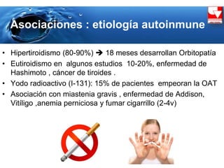 Asociaciones : etiología autoinmune
• Hipertiroidismo (80-90%)  18 meses desarrollan Orbitopatía
• Eutiroidismo en algunos estudios 10-20%, enfermedad de
Hashimoto , cáncer de tiroides .
• Yodo radioactivo (I-131): 15% de pacientes empeoran la OAT
• Asociación con miastenia gravis , enfermedad de Addison,
Vitíligo ,anemia perniciosa y fumar cigarrillo (2-4v)
 