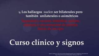  Los hallazgos suelen ser bilaterales pero
también unilaterales o asimétricos
Sequedad y escozor, fotofobia, epifora,
diplopía y una sensación de presión
detrás de los ojos
Curso clínico y signos
Şahlı E, Gündüz K. Thyroid-associated Ophthalmopathy.Turk J Ophthalmol 2017;47:94-105
Ing E. Thyroid-Associated Orbitopathy. Medscape, 2016: 1 20
 