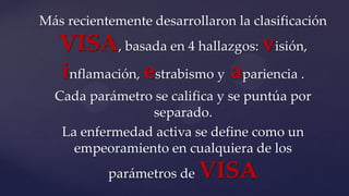 Más recientemente desarrollaron la clasificación
VISA, basada en 4 hallazgos: visión,
inflamación, estrabismo y apariencia .
Cada parámetro se califica y se puntúa por
separado.
La enfermedad activa se define como un
empeoramiento en cualquiera de los
parámetros de VISA
 