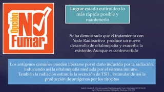 Lograr estado eutiroideo lo
más rápido posible y
mantenerlo
Se ha demostrado que el tratamiento con
Yodo Radioactivo produce un nuevo
desarrollo de oftalmopatía y exacerba la
existente. Aunque es controvertido
Los antígenos comunes pueden liberarse por el daño inducido por la radiación,
induciendo así la oftalmopatía mediada por el sistema inmune.
También la radiación estimula la secreción de TSH , estimulando así la
producción de antígenos por los tirocitos
Şahlı E, Gündüz K. Thyroid-associated Ophthalmopathy.Turk J Ophthalmol 2017;47:94-105
Ing E. Thyroid-Associated Orbitopathy. Medscape, 2016: 1 20
 