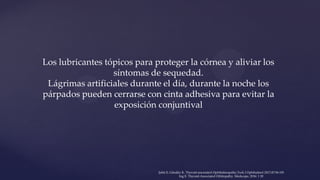 Los lubricantes tópicos para proteger la córnea y aliviar los
síntomas de sequedad.
Lágrimas artificiales durante el día, durante la noche los
párpados pueden cerrarse con cinta adhesiva para evitar la
exposición conjuntival
Şahlı E, Gündüz K. Thyroid-associated Ophthalmopathy.Turk J Ophthalmol 2017;47:94-105
Ing E. Thyroid-Associated Orbitopathy. Medscape, 2016: 1 20
 