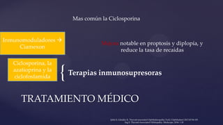 {Terapias inmunosupresoras
TRATAMIENTO MÉDICO
Ciclosporina, la
azatioprina y la
ciclofosfamida
Mas común la Ciclosporina
Mejora notable en proptosis y diplopía, y
reduce la tasa de recaídas
Inmunomoduladores 
Ciamexon
Şahlı E, Gündüz K. Thyroid-associated Ophthalmopathy.Turk J Ophthalmol 2017;47:94-105
Ing E. Thyroid-Associated Orbitopathy. Medscape, 2016: 1 20
 