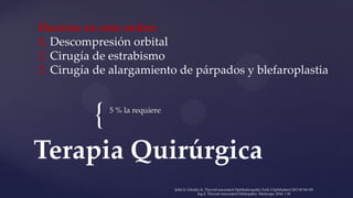 { 5 % la requiere
Terapia Quirúrgica
Hacerse en este orden:
1. Descompresión orbital
2. Cirugía de estrabismo
3. Cirugía de alargamiento de párpados y blefaroplastia
Şahlı E, Gündüz K. Thyroid-associated Ophthalmopathy.Turk J Ophthalmol 2017;47:94-105
Ing E. Thyroid-Associated Orbitopathy. Medscape, 2016: 1 20
 