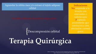 {
Terapia Quirúrgica
Descompresión orbital
Agrandar la órbita ósea y/o extraer el tejido adiposo
orbital
Indicaciones
No responde a la
terapia con
esteroides o
radioterapia
Proptosis
prominente que
conducirá a una
afectación corneal
grave
No debe realizarse durante la etapa activa
Şahlı E, Gündüz K. Thyroid-associated Ophthalmopathy.Turk J Ophthalmol 2017;47:94-105
Ing E. Thyroid-Associated Orbitopathy. Medscape, 2016: 1 20
 