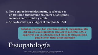  No se entiende completamente, se sabe que es
un trastorno autoinmune en contra de antígenos
comunes entre tiroides y orbita.
 Se ha descrito que el Ag es el receptor de TSH
Fisiopatología
Estudios recientes han informado sobre la regulación al alza
del gen de la calsequestrina cardíaca en pacientes TAO y
sugirieron que la autoinmunidad contra la calsequestrina
puede ser un factor desencadenante
Şahlı E, Gündüz K. Thyroid-associated Ophthalmopathy.Turk J Ophthalmol 2017;47:94-105
Ing E. Thyroid-Associated Orbitopathy. Medscape, 2016: 1 20
 