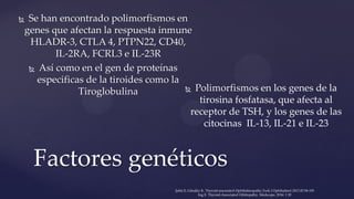  Se han encontrado polimorfismos en
genes que afectan la respuesta inmune
HLADR-3, CTLA 4, PTPN22, CD40,
IL-2RA, FCRL3 e IL-23R
 Así como en el gen de proteínas
especificas de la tiroides como la
Tiroglobulina
Factores genéticos
 Polimorfismos en los genes de la
tirosina fosfatasa, que afecta al
receptor de TSH, y los genes de las
citocinas IL-13, IL-21 e IL-23
Şahlı E, Gündüz K. Thyroid-associated Ophthalmopathy.Turk J Ophthalmol 2017;47:94-105
Ing E. Thyroid-Associated Orbitopathy. Medscape, 2016: 1 20
 