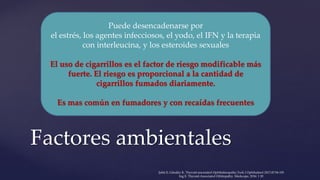Factores ambientales
Puede desencadenarse por
el estrés, los agentes infecciosos, el yodo, el IFN y la terapia
con interleucina, y los esteroides sexuales
El uso de cigarrillos es el factor de riesgo modificable más
fuerte. El riesgo es proporcional a la cantidad de
cigarrillos fumados diariamente.
Es mas común en fumadores y con recaídas frecuentes
Şahlı E, Gündüz K. Thyroid-associated Ophthalmopathy.Turk J Ophthalmol 2017;47:94-105
Ing E. Thyroid-Associated Orbitopathy. Medscape, 2016: 1 20
 