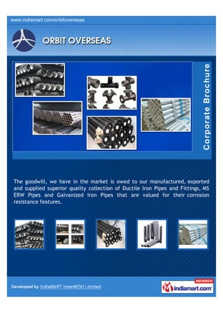 The goodwill, we have in the market is owed to our manufactured, exported
and supplied superior quality collection of Ductile Iron Pipes and Fittings, MS
ERW Pipes and Galvanized Iron Pipes that are valued for their corrosion
resistance features.
 