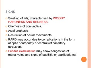 SIGNS
 Swelling of lids, characterised by WOODY
HARDNESS AND REDNESS.
 Chemosis of conjunctiva.
 Axial proptosis
 Restriction of ocular movements
 RAPD may occur due to complications in the form
of optic neuropathy or central retinal artery
occlusion.
 Fundus examination may show congestion of
retinal veins and signs of papillitis or papilloedema.
 