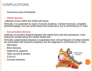 COMPLICATIONS
 Cavernous sinus thrombosis
 Orbital abscess:
collection of pus within the orbital soft tissue.
Clinically, it is suspected by signs of severe proptosis, marked chemosis, complete
ophthalmoplegia, and pus points below the conjunctiva, but is confirmed by CT scan
 Sub-periosteal abscess:
collection of purulent material between the orbital bony wall and periosteum, most
frequently located along the medial orbital wall.
Clinically, subperiosteal abscess is suspected when clinical features of orbital cellulitis
are associated with eccentric proptosis; but the diagnosis is confirmed by CT scan.
 Meningitis
 Brain abscess
 Septicemia, pyaemia
 Optic neuritis & atrophy
 C.R.A.O
 Corneal ulceration
 