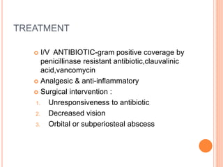 TREATMENT
 I/V ANTIBIOTIC-gram positive coverage by
penicillinase resistant antibiotic,clauvalinic
acid,vancomycin
 Analgesic & anti-inflammatory
 Surgical intervention :
1. Unresponsiveness to antibiotic
2. Decreased vision
3. Orbital or subperiosteal abscess
 