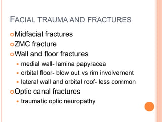 FACIAL TRAUMA AND FRACTURES
Midfacial fractures
ZMC fracture
Wall and floor fractures
 medial wall- lamina papyracea
 orbital floor- blow out vs rim involvement
 lateral wall and orbital roof- less common
Optic canal fractures
 traumatic optic neuropathy
 