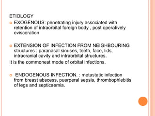 ETIOLOGY
 EXOGENOUS: penetrating injury associated with
retention of intraorbital foreign body , post operatively
evisceration
 EXTENSION OF INFECTION FROM NEIGHBOURING
structures : paranasal sinuses, teeth, face, lids,
intracranial cavity and intraorbital structures.
It is the commonest mode of orbital infections.
 ENDOGENOUS INFECTION. : metastatic infection
from breast abscess, puerperal sepsis, thrombophlebitis
of legs and septicaemia.
 