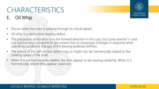 CHARACTERISTICS
E. Oil Whip
• Occurs when the rotor is passing through its critical speed.
• Oil whip is a destructive bearing defect.
• The precession of vibration is in the forward direction in this case, but some reverse 1× and
sub-synchronous components are present due to anisotropy (changes in response when
operating conditions change) of the bearing pedestal stiffness.
• The period of this self-excited defect may, or might not, be harmonically related to the
rotating speed of the shaft.
• When it is not harmonically related, the dots appear to be moving randomly. When it is
harmonically related they appear stationary
 