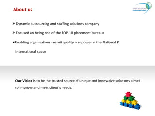 About us Dynamic outsourcing and staffing solutions company Focused on being one of the TOP 10 placement bureaus Enabling organisations recruit quality manpower in the National & International space Our Vision  is to be the trusted source of unique and innovative solutions aimed to improve and meet client’s needs. 