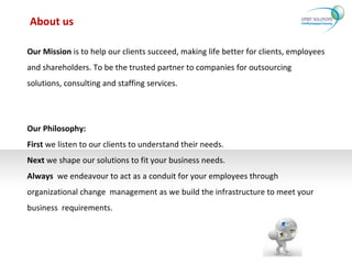 About us Our Philosophy: First  we listen to our clients to understand their needs. Next  we shape our solutions to fit your business needs. Always   we endeavour to act as a conduit for your employees through organizational change  management as we build the infrastructure to meet your business  requirements. Our Mission  is to help our clients succeed, making life better for clients, employees and shareholders. To be the trusted partner to companies for outsourcing solutions, consulting and staffing services. 