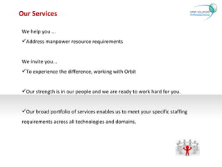 Our Services We help you ... Address manpower resource requirements We invite you... To experience the difference, working with Orbit  Our strength is in our people and we are ready to work hard for you.  Our broad portfolio of services enables us to meet your specific staffing requirements across all technologies and domains. 