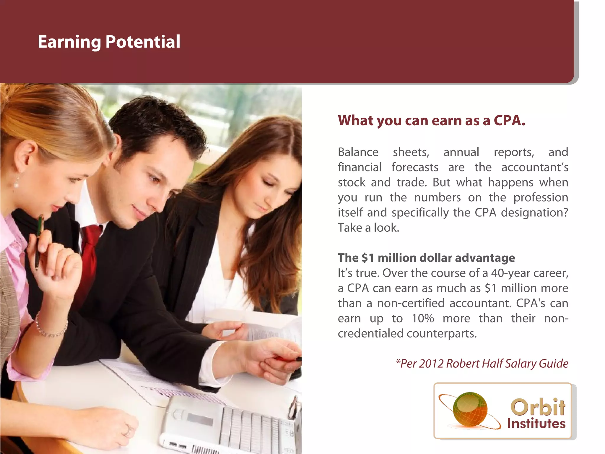 Earning Potential
What you can earn as a CPA.
Balance sheets, annual reports, and
financial forecasts are the accountant’s
stock and trade. But what happens when
you run the numbers on the profession
itself and specifically the CPA designation?
Take a look.
The $1 million dollar advantage
It’s true. Over the course of a 40-year career,
a CPA can earn as much as $1 million more
than a non-certified accountant. CPA's can
earn up to 10% more than their non-
credentialed counterparts.
*Per 2012 Robert Half Salary Guide