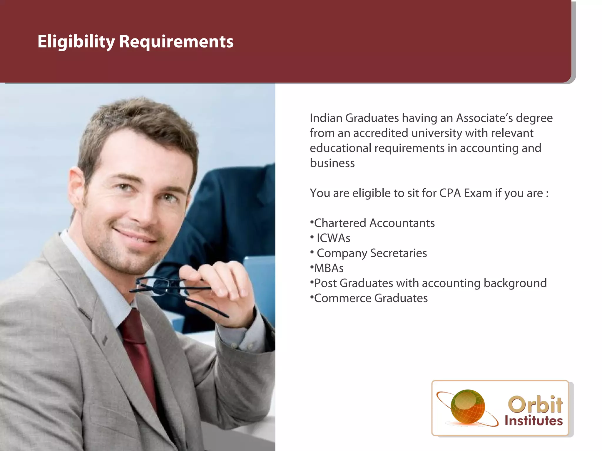 Eligibility Requirements
Indian Graduates having an Associate’s degree
from an accredited university with relevant
educational requirements in accounting and
business
You are eligible to sit for CPA Exam if you are :
•Chartered Accountants
• ICWAs
• Company Secretaries
•MBAs
•Post Graduates with accounting background
•Commerce Graduates