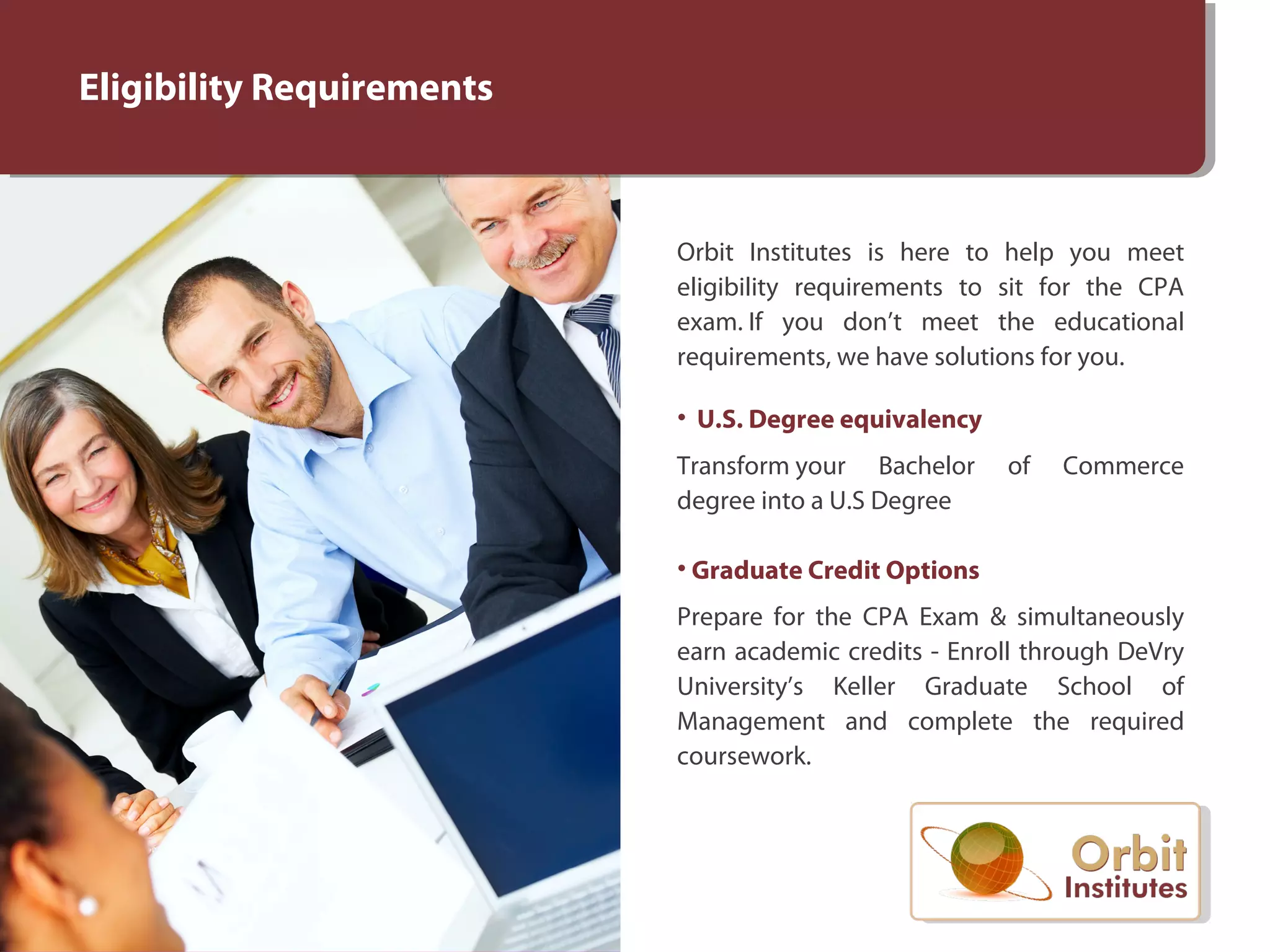 Eligibility Requirements
Orbit Institutes is here to help you meet
eligibility requirements to sit for the CPA
exam. If you don’t meet the educational
requirements, we have solutions for you.
• U.S. Degree equivalency
Transform your Bachelor of Commerce
degree into a U.S Degree
• Graduate Credit Options
Prepare for the CPA Exam & simultaneously
earn academic credits - Enroll through DeVry
University’s Keller Graduate School of
Management and complete the required
coursework.