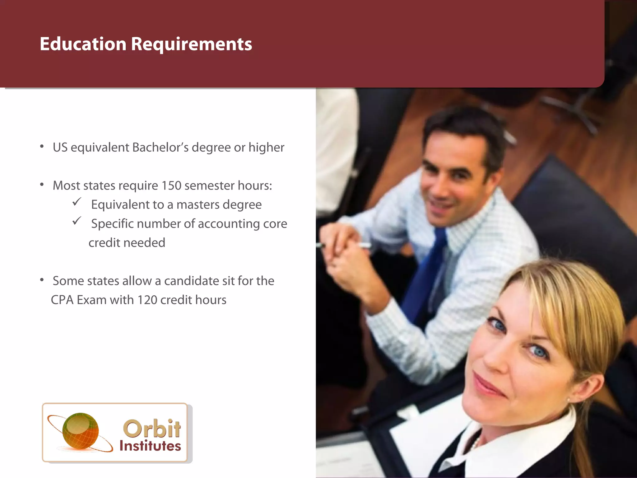 Education Requirements
• US equivalent Bachelor’s degree or higher
• Most states require 150 semester hours:
Equivalent to a masters degree
Specific number of accounting core
credit needed
• Some states allow a candidate sit for the
CPA Exam with 120 credit hours