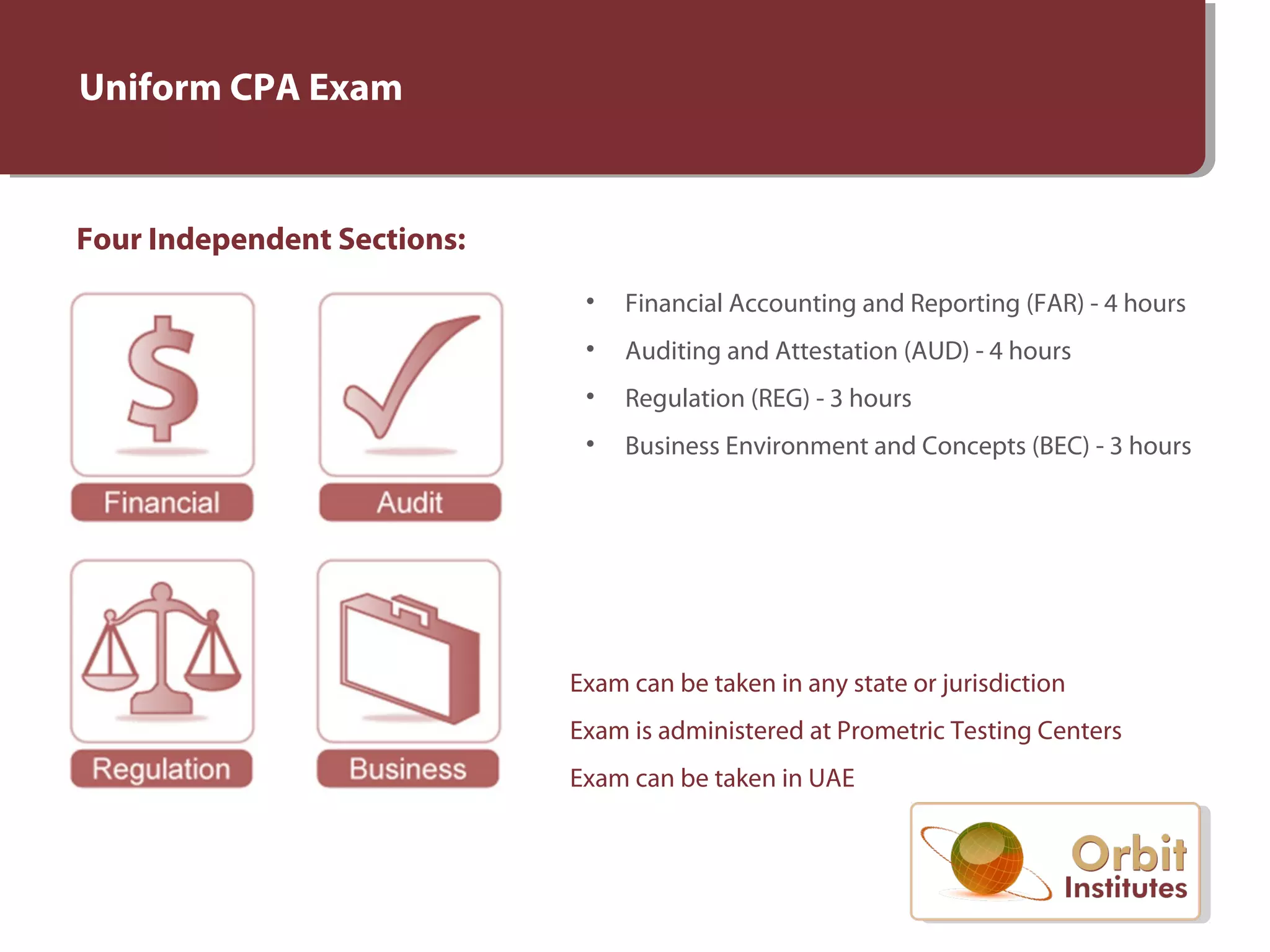 Uniform CPA Exam
Four Independent Sections:
• Financial Accounting and Reporting (FAR) - 4 hours
• Auditing and Attestation (AUD) - 4 hours
• Regulation (REG) - 3 hours
• Business Environment and Concepts (BEC) - 3 hours
Exam can be taken in any state or jurisdiction
Exam is administered at Prometric Testing Centers
Exam can be taken in UAE