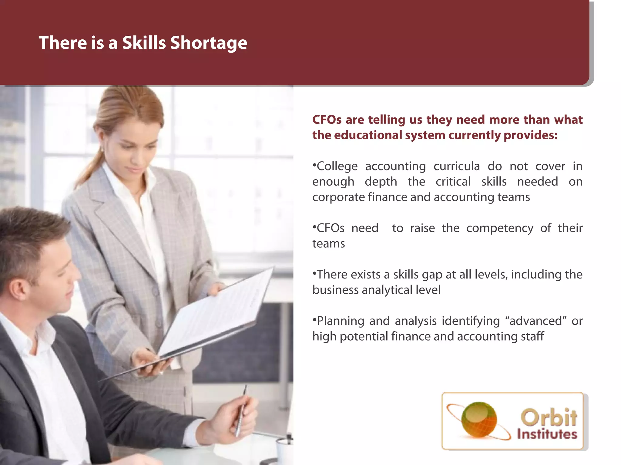 There is a Skills Shortage
CFOs are telling us they need more than what
the educational system currently provides:
•College accounting curricula do not cover in
enough depth the critical skills needed on
corporate finance and accounting teams
•CFOs need to raise the competency of their
teams
•There exists a skills gap at all levels, including the
business analytical level
•Planning and analysis identifying “advanced” or
high potential finance and accounting staff