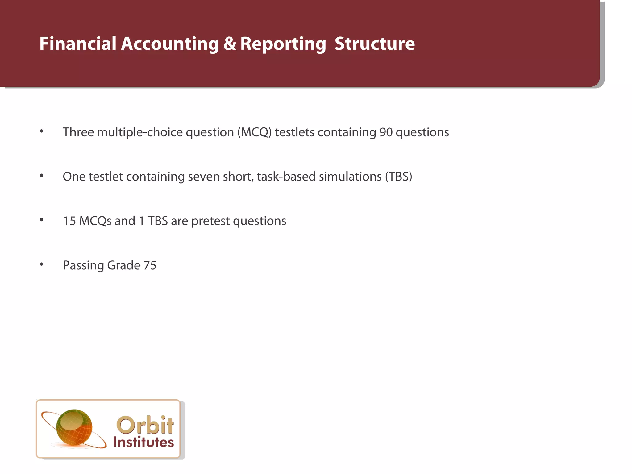 Financial Accounting & Reporting Structure
• Three multiple-choice question (MCQ) testlets containing 90 questions
• One testlet containing seven short, task-based simulations (TBS)
• 15 MCQs and 1 TBS are pretest questions
• Passing Grade 75