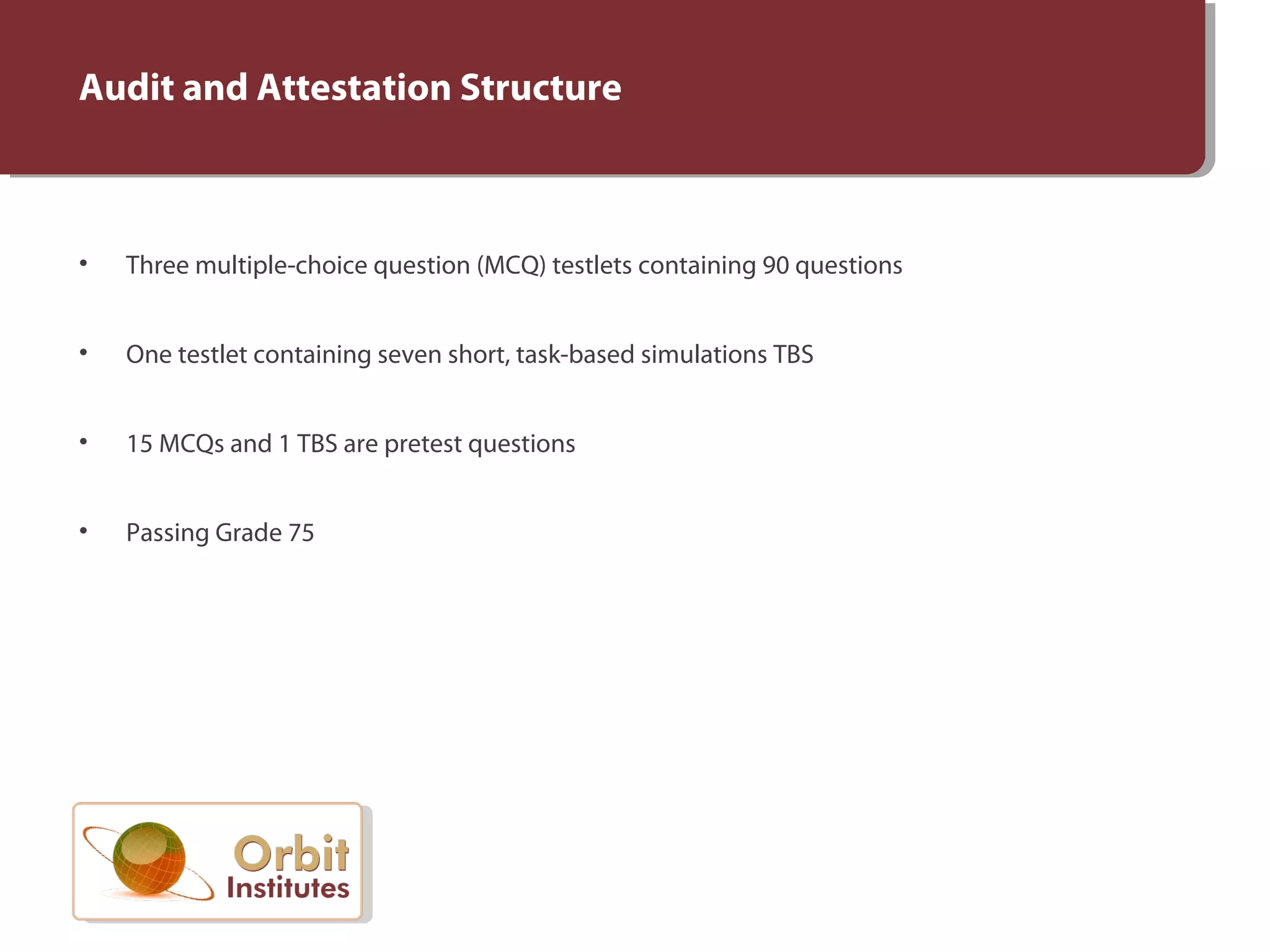 Audit and Attestation Structure
• Three multiple-choice question (MCQ) testlets containing 90 questions
• One testlet containing seven short, task-based simulations TBS
• 15 MCQs and 1 TBS are pretest questions
• Passing Grade 75